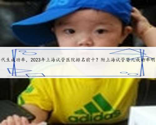 上海代生成功率，2023年上海试管医院排名前十？附上海试管婴儿成功率明细！