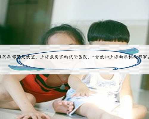 上海代孕哪里最便宜，上海最厉害的试管医院,一看便知上海助孕机构哪家靠谱