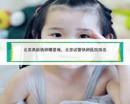 北京高龄供卵哪里做，北京试管供卵医院排名