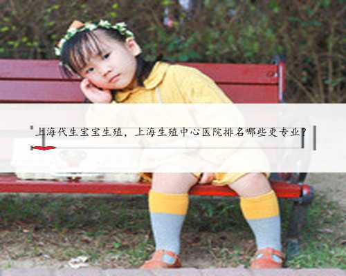 上海代生宝宝生殖，上海生殖中心医院排名哪些更专业？